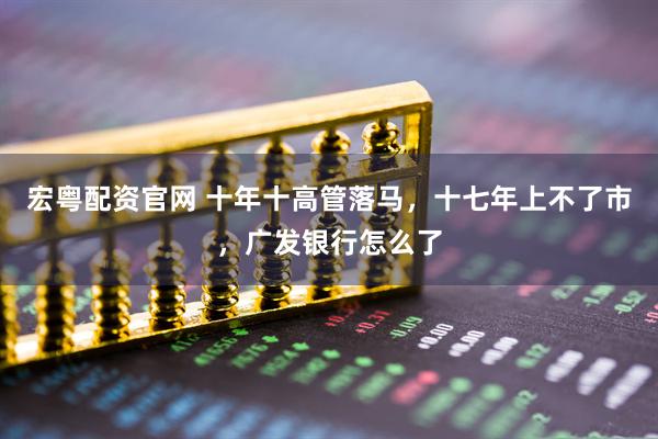 宏粤配资官网 十年十高管落马，十七年上不了市，广发银行怎么了